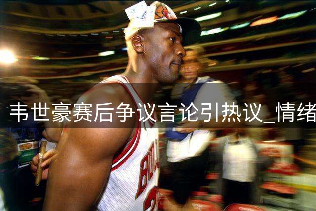 韦世豪赛后争议言论引热议 情绪管理再成焦点